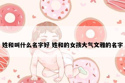 姓和叫什么名字好 姓和的女孩大气文雅的名字